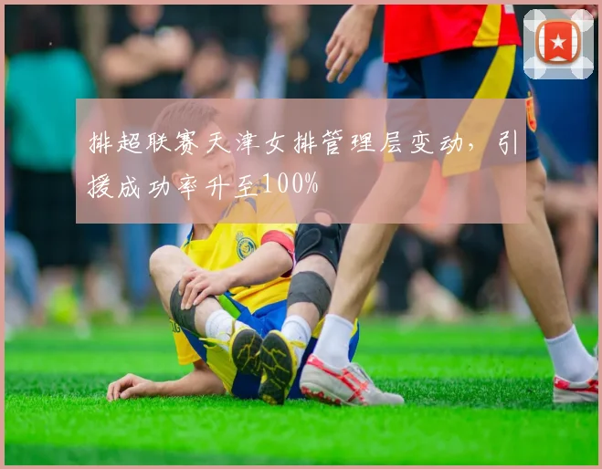 排超联赛天津女排管理层变动，引援成功率升至100%