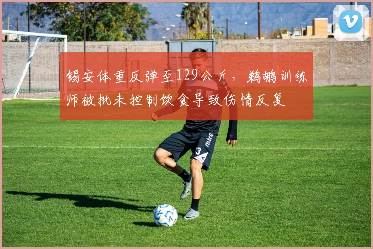 锡安体重反弹至129公斤，鹈鹕训练师被批未控制饮食导致伤情反复