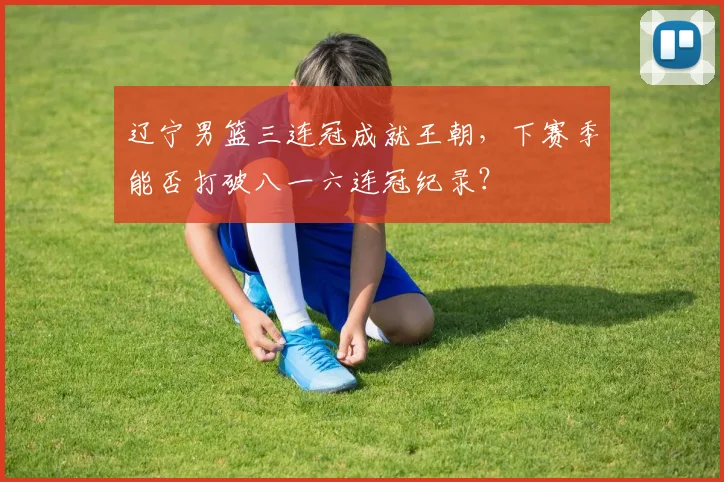 辽宁男篮三连冠成就王朝，下赛季能否打破八一六连冠纪录？