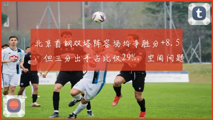 北京首钢双塔阵容场均净胜分+8.5，但三分出手占比仅29%，空间问题如何破解？