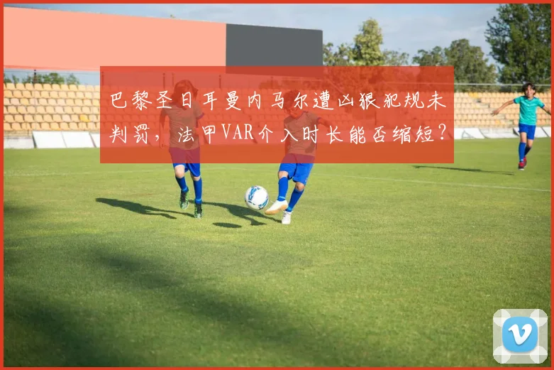 巴黎圣日耳曼内马尔遭凶狠犯规未判罚，法甲VAR介入时长能否缩短？