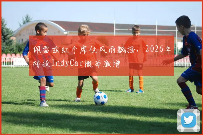 佩雷兹红牛席位风雨飘摇，2026年转投IndyCar概率激增