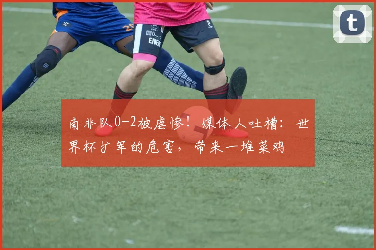 南非队0-2被虐惨！媒体人吐槽：世界杯扩军的危害，带来一堆菜鸡