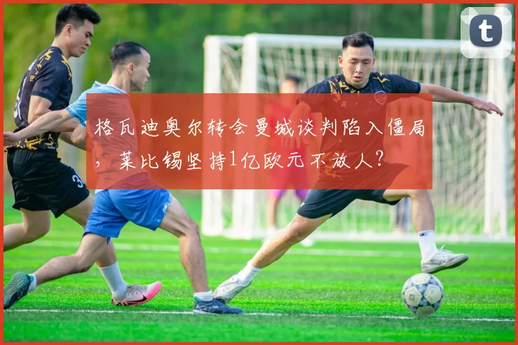 格瓦迪奥尔转会曼城谈判陷入僵局，莱比锡坚持1亿欧元不放人？