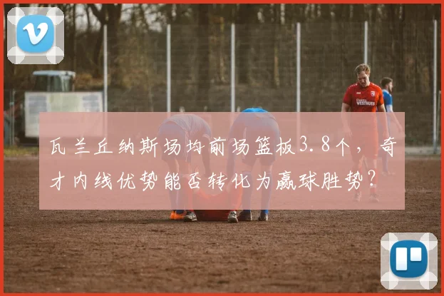 瓦兰丘纳斯场均前场篮板3.8个，奇才内线优势能否转化为赢球胜势？