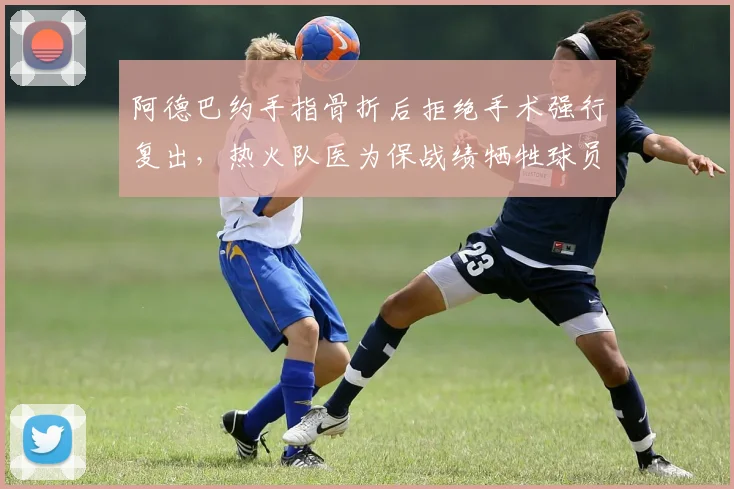 阿德巴约手指骨折后拒绝手术强行复出，热火队医为保战绩牺牲球员健康引争议